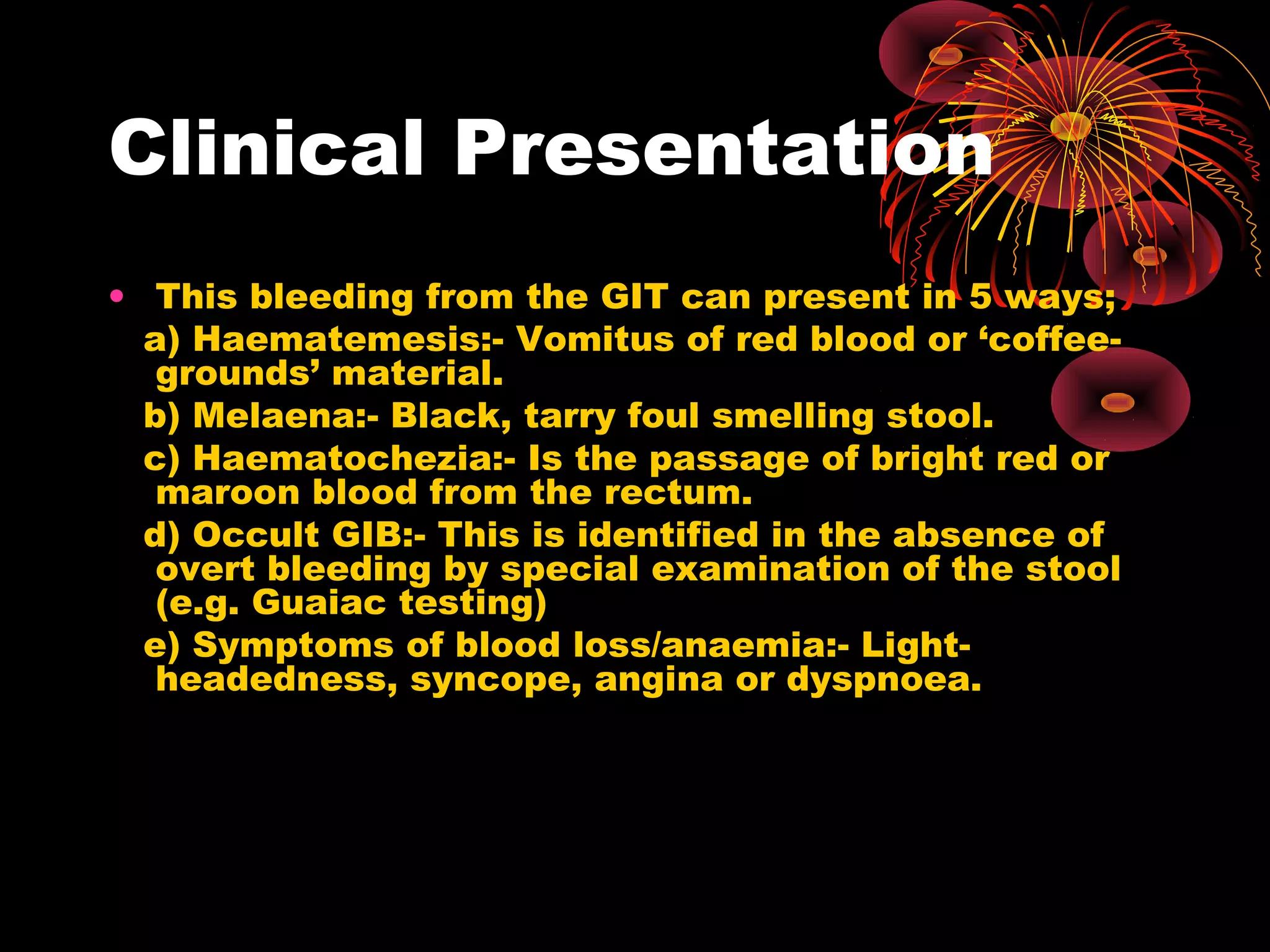 Clinical Presentation
• This bleeding from the GIT can present in 5 ways;
  a) Haematemesis:- Vomitus of red blood or ‘coffee-
   grounds’ material.
  b) Melaena:- Black, tarry foul smelling stool.
  c) Haematochezia:- Is the passage of bright red or
   maroon blood from the rectum.
  d) Occult GIB:- This is identified in the absence of
   overt bleeding by special examination of the stool
   (e.g. Guaiac testing)
  e) Symptoms of blood loss/anaemia:- Light-
   headedness, syncope, angina or dyspnoea.
 