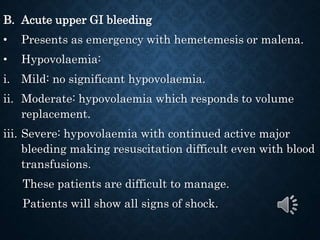 B. Acute upper GI bleeding
• Presents as emergency with hemetemesis or malena.
• Hypovolaemia:
i. Mild: no significant hypovolaemia.
ii. Moderate: hypovolaemia which responds to volume
replacement.
iii. Severe: hypovolaemia with continued active major
bleeding making resuscitation difficult even with blood
transfusions.
These patients are difficult to manage.
Patients will show all signs of shock.
 
