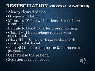 RESUSCITATION (GENERAL MEASURES)
• Airway cleared of clot.
• Oxygen inhalation.
• Maintain IV line with at least 2 wide bore
cannulae
• Sample to blood bank for cross matching.
• Class I + II hemorrhage replace with
crystalloid.
• Class III + IV hemorrhage replace with
crystalloid & blood.
• Pass NG tube for diagnostic & therapeutic
purpose.
• Catheterize the patient.
• Sedation may be needed.
 
