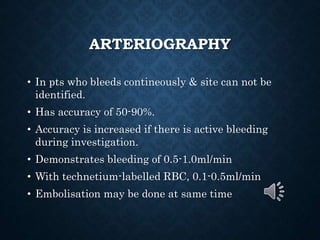 ARTERIOGRAPHY
• In pts who bleeds contineously & site can not be
identified.
• Has accuracy of 50-90%.
• Accuracy is increased if there is active bleeding
during investigation.
• Demonstrates bleeding of 0.5-1.0ml/min
• With technetium-labelled RBC, 0.1-0.5ml/min
• Embolisation may be done at same time
 