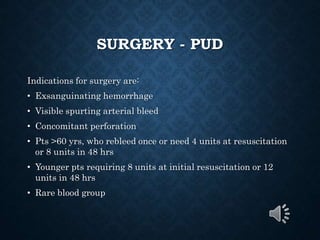 SURGERY - PUD
Indications for surgery are:
• Exsanguinating hemorrhage
• Visible spurting arterial bleed
• Concomitant perforation
• Pts >60 yrs, who rebleed once or need 4 units at resuscitation
or 8 units in 48 hrs
• Younger pts requiring 8 units at initial resuscitation or 12
units in 48 hrs
• Rare blood group
 