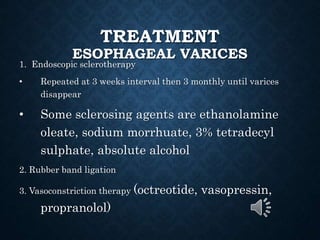 TREATMENT
ESOPHAGEAL VARICES
1. Endoscopic sclerotherapy
• Repeated at 3 weeks interval then 3 monthly until varices
disappear
• Some sclerosing agents are ethanolamine
oleate, sodium morrhuate, 3% tetradecyl
sulphate, absolute alcohol
2. Rubber band ligation
3. Vasoconstriction therapy (octreotide, vasopressin,
propranolol)
 