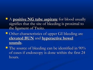  AA positive NG tube aspiratepositive NG tube aspirate for blood usuallyfor blood usually
signifies that the site of bleeding is proximal tosignifies that the site of bleeding is proximal to
the ligament of Treitz.the ligament of Treitz.
 Other characteristics of upper GI bleeding areOther characteristics of upper GI bleeding are
elevated BUNelevated BUN andand hyperactive bowelhyperactive bowel
soundssounds..
 The source of bleeding can be identified in 90%The source of bleeding can be identified in 90%
of cases if endoscopy is done within the first 24of cases if endoscopy is done within the first 24
hours.hours.
 