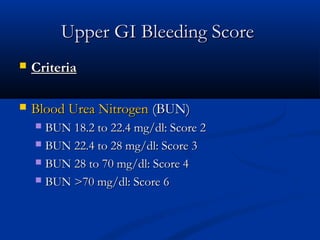 Upper GI Bleeding ScoreUpper GI Bleeding Score
 CriteriaCriteria
 Blood Urea NitrogenBlood Urea Nitrogen (BUN)(BUN)
 BUN 18.2 to 22.4 mg/dl: Score 2BUN 18.2 to 22.4 mg/dl: Score 2
 BUN 22.4 to 28 mg/dl: Score 3BUN 22.4 to 28 mg/dl: Score 3
 BUN 28 to 70 mg/dl: Score 4BUN 28 to 70 mg/dl: Score 4
 BUN >70 mg/dl: Score 6BUN >70 mg/dl: Score 6
 
