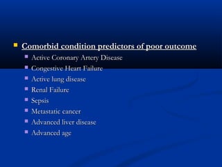  Comorbid condition predictors of poor outcomeComorbid condition predictors of poor outcome
 Active Coronary Artery DiseaseActive Coronary Artery Disease
 Congestive Heart FailureCongestive Heart Failure
 Active lung diseaseActive lung disease
 Renal FailureRenal Failure
 SepsisSepsis
 Metastatic cancerMetastatic cancer
 Advanced liver diseaseAdvanced liver disease
 Advanced ageAdvanced age
 