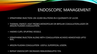 ENDOSCOPIC MANAGEMENT
• EPINEPHRINE INJECTION-1IN 10,000 DILUTIONS IN 4 QUDRANTS OF ULCER.
• THERMAL ENERGY: HEAT PROBES,MONOPOLAR OR BIPOLAR COAGULATION,LASER OR
ARGON PLASMA COAGULATION.
• HAEMO CLIPS: SPURTING VESSELS.
• EPINEPHRINE INJECTION ALONG WITH COAGULATION ACHIVES HEMOSTASIS UPTO
90%.
• ARGON PLASMA COAGULATION USEFUL SUPERFICIAL LESION.
• REPEAT ENDOSCOPY DECREASES REBLEEDINGUPTO 75%
 