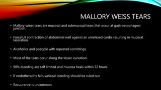 MALLORY WEISS TEARS
• Mallory-wiess tears are mucosal and submucosal tears that occur at gastroesophageal
junction.
• Forcefull contraction of abdominal wall against an unrelaxed cardia resulting in mucosal
laceration.
• Alcoholics and poeople with repeated vomittings.
• Most of the tears occur along the lesser curvation.
• 90% bleeding are self limited and mucosa heals within 72 hours.
• If endotheraphy fails variceal bleeding should be ruled out
• Recuurence is uncommon.
 
