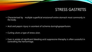 STRESS GASTRITIS
• Characterised by multiple superficial erosionsof entire stomach most commonly in
the body.
• Acid and pepsin injury in acontext of ischemia duringhypoperfusion.
• Curling ulcers a type of stress ulcer.
• Even in astate of significant bleeding acid suppressive theraphy is often sucessful in
controlling the hemorrhage.
 