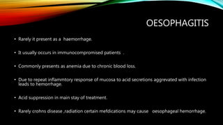 OESOPHAGITIS
• Rarely it present as a haemorrhage.
• It usually occurs in immunocompromised patients .
• Commonly presents as anemia due to chronic blood loss.
• Due to repeat inflammtory response of mucosa to acid secretions aggrevated with infection
leads to hemorrhage.
• Acid suppression in main stay of treatment.
• Rarely crohns disease ,radiation certain mefdications may cause oesophageal hemorrhage.
 