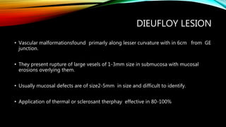 DIEUFLOY LESION
• Vascular malformationsfound primarly along lesser curvature with in 6cm from GE
junction.
• They present rupture of large vesels of 1-3mm size in submucosa with mucosal
erosions overlying them.
• Usually mucosal defects are of size2-5mm in size and difficult to identify.
• Application of thermal or sclerosant therphay effective in 80-100%
 