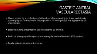 GASTRIC ANTRAL
VASCULARECTASIA
• Charecterised by a coolection of dilated venules appearing as linear red streaks
converging on to the antrum in longitudinal fashion giving it the appearance of
watermelon.
• Bleeding is rare,presentation, usually pesents as anemia.
• Endscoic theraphy with argon plasma coagulation is effective in 90% patients.
• Rarely patients require antrectomy.
 