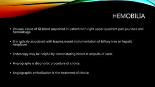 HEMOBILIA
• Unusual cause of GI bleed suspected in patient with right upper quadrant pain jaundice and
hemorrhage.
• It is typicaly associated with trauma,recent instrumentation of billiary tree or hepatic
neoplasm.
• Endoscopy may be helpful by demonstating blood at ampulla of vater.
• Angiography is diagnostic procedure of choice.
• Angiographic embolisation is the treatment of choice.
 