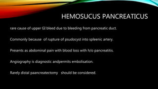 HEMOSUCUS PANCREATICUS
rare cause of upper GI bleed due to bleeding from pancreatic duct.
Commonly because of rupture of psudocyst into spleenic artery.
Presents as abdominal pain with blood loss with h/o pancreatitis.
Angiography is diagnostic andpermits embolisation.
Rarely distal paancreatectomy should be considered.
 