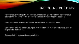 IATROGENIC BLEEDING
Percutaneous transhepatic procedures , endoscopic sphincterotomy, percutaneous
gastrotomy are some of the procedure associated with iatrogenic bleeding.
Most commonly they are self limitng late bledding occurs after 48hrs.
Some times pateints upper GI surgery with anastomosis may present with suture or
stapler site hemorrhage.
Commonly this is manged endoscopically.
 
