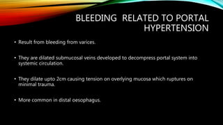 BLEEDING RELATED TO PORTAL
HYPERTENSION
• Result from bleeding from varices.
• They are dilated submucosal veins developed to decompress portal system into
systemic circulation.
• They dilate upto 2cm causing tension on overlying mucosa which ruptures on
minimal trauma.
• More common in distal oesophagus.
 
