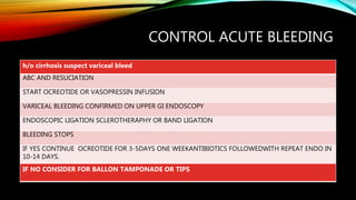 CONTROL ACUTE BLEEDING
h/o cirrhosis suspect variceal bleed
ABC AND RESUCIATION
START OCREOTIDE OR VASOPRESSIN INFUSION
VARICEAL BLEEDING CONFIRMED ON UPPER GI ENDOSCOPY
ENDOSCOPIC LIGATION SCLEROTHERAPHY OR BAND LIGATION
BLEEDING STOPS
IF YES CONTINUE OCREOTIDE FOR 3-5DAYS ONE WEEKANTIBIOTICS FOLLOWEDWITH REPEAT ENDO IN
10-14 DAYS.
IF NO CONSIDER FOR BALLON TAMPONADE OR TIPS
 