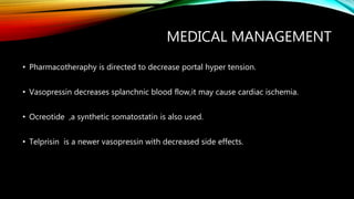MEDICAL MANAGEMENT
• Pharmacotheraphy is directed to decrease portal hyper tension.
• Vasopressin decreases splanchnic blood flow,it may cause cardiac ischemia.
• Ocreotide ,a synthetic somatostatin is also used.
• Telprisin is a newer vasopressin with decreased side effects.
 