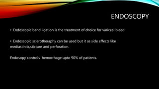 ENDOSCOPY
• Endoscopic band ligation is the treatment of choice for variceal bleed.
• Endoscopic sclerotheraphy can be used but it as side effects like
mediastinits,sticture and perforation.
Endosopy controls hemorrhage upto 90% of patients.
 