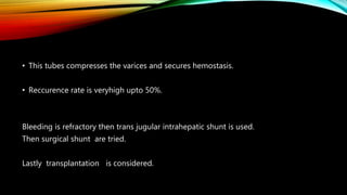 • This tubes compresses the varices and secures hemostasis.
• Reccurence rate is veryhigh upto 50%.
Bleeding is refractory then trans jugular intrahepatic shunt is used.
Then surgical shunt are tried.
Lastly transplantation is considered.
 