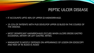 PEPTIC ULCER DISEASE
• IT ACCOUNTS UPTO 40% OF UPPER GI HAEMORRHAGE.
• 10-15% OF PATIENTS WITH PUD DEVELPOP UPPER GI BLEED IN THE COURSE OF
THE DISEASE.
• MOST SIGNIFICANT HAEMRROHAGE OCCURS WHEN ULCERS ERODE GASTRO
DUODENAL ARTERY OR LEFT GASTRIC ARTIES.
• MANAGENT IS MOSTLY DEPENDS ON APPEARANCE OF LESION ON EDOSCOPY
AND RISK OF RE BLEED IS ASSED
 