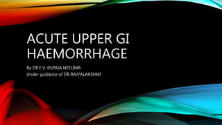 ACUTE UPPER GI
HAEMORRHAGE
By DR.E.V. DURGA NEELIMA
Under guidance of DR.RAJYALAKSHMI
 