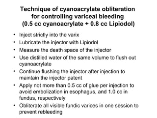 Technique of cyanoacrylate obliteration
for controlling variceal bleeding
(0.5 cc cyanoacrylate + 0.8 cc Lipiodol)
• Inject strictly into the varix
• Lubricate the injector with Lipiodol
• Measure the death space of the injector
• Use distilled water of the same volume to flush out
cyanoacrylate
• Continue flushing the injector after injection to
maintain the injector patent
• Apply not more than 0.5 cc of glue per injection to
avoid embolization in esophagus, and 1.0 cc in
fundus, respectively
• Obliterate all visible fundic varices in one session to
prevent rebleeding
 