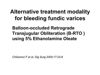 Alternative treatment modality
for bleeding fundic varices
Balloon-occluded Retrograde
Transjugular Obliteration (B-RTO )
using 5% Ethanolamine Oleate
Chikamori F et al. Dig Surg 2000;17:23-8
 