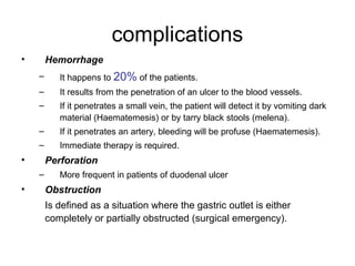 complications
• Hemorrhage
– It happens to 20% of the patients.
– It results from the penetration of an ulcer to the blood vessels.
– If it penetrates a small vein, the patient will detect it by vomiting dark
material (Haematemesis) or by tarry black stools (melena).
– If it penetrates an artery, bleeding will be profuse (Haematemesis).
– Immediate therapy is required.
• Perforation
– More frequent in patients of duodenal ulcer
• Obstruction
Is defined as a situation where the gastric outlet is either
completely or partially obstructed (surgical emergency).
 