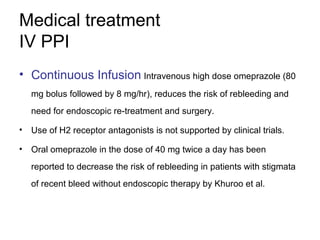 Medical treatment
IV PPI
• Continuous Infusion Intravenous high dose omeprazole (80
mg bolus followed by 8 mg/hr), reduces the risk of rebleeding and
need for endoscopic re-treatment and surgery.
• Use of H2 receptor antagonists is not supported by clinical trials.
• Oral omeprazole in the dose of 40 mg twice a day has been
reported to decrease the risk of rebleeding in patients with stigmata
of recent bleed without endoscopic therapy by Khuroo et al.
 