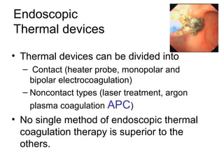 Endoscopic
Thermal devices
• Thermal devices can be divided into
– Contact (heater probe, monopolar and
bipolar electrocoagulation)
– Noncontact types (laser treatment, argon
plasma coagulation APC)
• No single method of endoscopic thermal
coagulation therapy is superior to the
others.
 