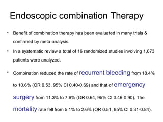 Endoscopic combination Therapy
• Benefit of combination therapy has been evaluated in many trials &
confirmed by meta-analysis.
• In a systematic review a total of 16 randomized studies involving 1,673
patients were analyzed.
• Combination reduced the rate of recurrent bleeding from 18.4%
to 10.6% (OR 0.53, 95% CI 0.40-0.69) and that of emergency
surgery from 11.3% to 7.6% (OR 0.64, 95% CI 0.46-0.90). The
mortality rate fell from 5.1% to 2.6% (OR 0.51, 95% CI 0.31-0.84).
 
