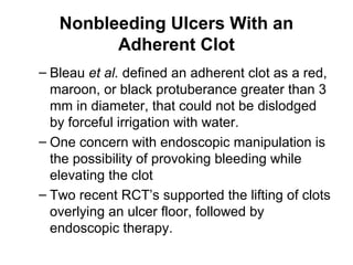 Nonbleeding Ulcers With an
Adherent Clot
– Bleau et al. defined an adherent clot as a red,
maroon, or black protuberance greater than 3
mm in diameter, that could not be dislodged
by forceful irrigation with water.
– One concern with endoscopic manipulation is
the possibility of provoking bleeding while
elevating the clot
– Two recent RCT’s supported the lifting of clots
overlying an ulcer floor, followed by
endoscopic therapy.
 