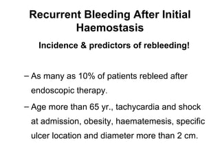 Recurrent Bleeding After Initial
Haemostasis
Incidence & predictors of rebleeding!
– As many as 10% of patients rebleed after
endoscopic therapy.
– Age more than 65 yr., tachycardia and shock
at admission, obesity, haematemesis, specific
ulcer location and diameter more than 2 cm.
 