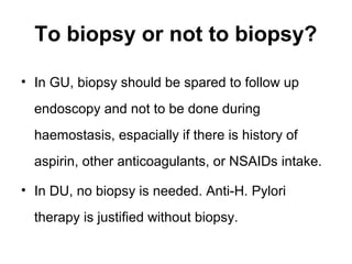 To biopsy or not to biopsy?
• In GU, biopsy should be spared to follow up
endoscopy and not to be done during
haemostasis, espacially if there is history of
aspirin, other anticoagulants, or NSAIDs intake.
• In DU, no biopsy is needed. Anti-H. Pylori
therapy is justified without biopsy.
 