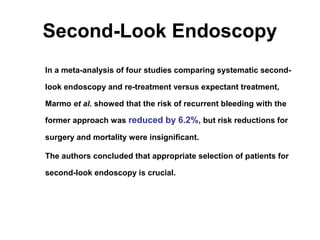 Second-Look Endoscopy
In a meta-analysis of four studies comparing systematic second-
look endoscopy and re-treatment versus expectant treatment,
Marmo et al. showed that the risk of recurrent bleeding with the
former approach was reduced by 6.2%, but risk reductions for
surgery and mortality were insignificant.
The authors concluded that appropriate selection of patients for
second-look endoscopy is crucial.
 