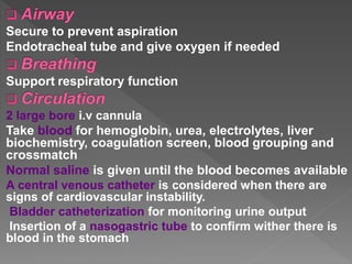 Secure to prevent aspiration
Endotracheal tube and give oxygen if needed
Support respiratory function
2 large bore i.v cannula
Take blood for hemoglobin, urea, electrolytes, liver
biochemistry, coagulation screen, blood grouping and
crossmatch
Normal saline is given until the blood becomes available
A central venous catheter is considered when there are
signs of cardiovascular instability.
Bladder catheterization for monitoring urine output
Insertion of a nasogastric tube to confirm wither there is
blood in the stomach
 