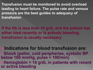 Transfusion must be monitored to avoid overload
leading to heart failure. The pulse rate and venous
pressure are the best guides to adequacy of
transfusion
If the Hb is less than 10 g/dL and the patient has
either bled recently or is actively bleeding,
transfusion is usually necessary
Indications for blood transfusion are:
1.Shock (pallor, cold peripheries, systolic BP
below 100 mmHg, pulse > 100/min)
2.Hemoglobin < 10 g/dL in patients with recent
or active bleeding
 
