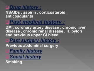 Drug history :
NSAIDs , aspirin , corticosteroid ,
anticoagulants
Past medical history :
DM , coronary artery disease , chronic liver
disease , chronic renal disease , H. pylori
and previous upper GI bleed
Past surgery history :
Previous abdominal surgery
Family history
Social history
Smoking
 
