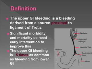 ■ The upper GI bleeding is a bleeding
derived from a source proximal to
ligament of Tretiz
■ Significant morbidity
and mortality so need
early intervention to
improve this
■ The upper GI bleeding
is 5 times as common
as bleeding from lower
GI
 
