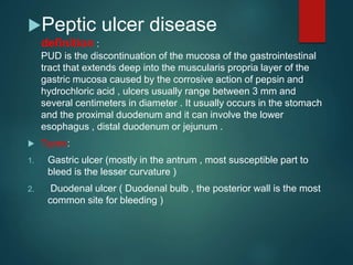 Peptic ulcer disease
definition :
PUD is the discontinuation of the mucosa of the gastrointestinal
tract that extends deep into the muscularis propria layer of the
gastric mucosa caused by the corrosive action of pepsin and
hydrochloric acid , ulcers usually range between 3 mm and
several centimeters in diameter . It usually occurs in the stomach
and the proximal duodenum and it can involve the lower
esophagus , distal duodenum or jejunum .
 Types:
1. Gastric ulcer (mostly in the antrum , most susceptible part to
bleed is the lesser curvature )
2. Duodenal ulcer ( Duodenal bulb , the posterior wall is the most
common site for bleeding )
 