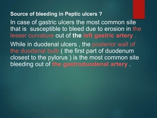 Source of bleeding in Peptic ulcers ?
In case of gastric ulcers the most common site
that is susceptible to bleed due to erosion in the
lesser curvature out of the left gastric artery .
While in duodenal ulcers , the posterior wall of
the duodenal bulb ( the first part of duodenum
closest to the pylorus ) is the most common site
bleeding out of the gastroduodenal artery .
 