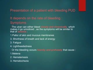 Presentation of a patient with bleeding PUD
:
It depends on the rate of bleeding :
Symptoms
-The ulcer can either bleed slowly and chronically which
makes it go unnoticed , as the symptoms will be similar to
that of anemia :
1.Pallor of skin and mucous membranes
3. Shortness of breath and lack of energy
3. Fatigue
4. Lightheadedness
- Or the bleeding occurs heavily and profusely that cause :
1.Melena
2. Hematemesis
3. Hematochezia
 