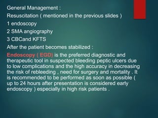 General Management :
Resuscitation ( mentioned in the previous slides )
1 endoscopy
2 SMA angiography
3 CBCand KFTS
After the patient becomes stabilized :
Endoscopy ( EGD) is the preferred diagnostic and
therapeutic tool in suspected bleeding peptic ulcers due
to low complications and the high accuracy in decreasing
the risk of rebleeding , need for surgery and mortality . It
is recommended to be performed as soon as possible (
up to 24 hours after presentation is considered early
endoscopy ) especially in high risk patients .
 