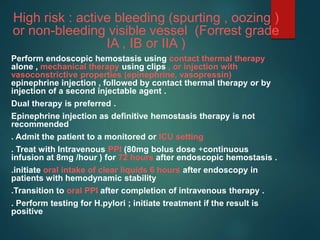 High risk : active bleeding (spurting , oozing )
or non-bleeding visible vessel (Forrest grade
IA , IB or IIA )
Perform endoscopic hemostasis using contact thermal therapy
alone , mechanical therapy using clips , or injection with
vasoconstrictive properties (epinephrine, vasopressin)
epinephrine injection , followed by contact thermal therapy or by
injection of a second injectable agent .
Dual therapy is preferred .
Epinephrine injection as definitive hemostasis therapy is not
recommended
. Admit the patient to a monitored or ICU setting
. Treat with Intravenous PPI (80mg bolus dose +continuous
infusion at 8mg /hour ) for 72 hours after endoscopic hemostasis .
.initiate oral intake of clear liquids 6 hours after endoscopy in
patients with hemodynamic stability
.Transition to oral PPI after completion of intravenous therapy .
. Perform testing for H.pylori ; initiate treatment if the result is
positive
 