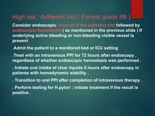 High risk : Adherent clot ( Forrest grade IIB )
Consider endoscopic removal of the adherent clot followed by
endoscopic hemostasis ( as mentioned in the previous slide ) If
underlying active bleeding or non-bleeding visible vessel is
present.
.Admit the patient to a monitored bed or ICU setting
.Treat with an intravenous PPI for 72 hours after endoscopy ,
regardless of whether endoscopic hemostasis was performed .
. Initiate oral intake of clear liquids 6 hours after endoscopy in
patients with hemodynamic stability .
. Transition to oral PPI after completion of intravenous therapy .
. Perform testing for H.pylori ; initiate treatment if the result is
positive .
 