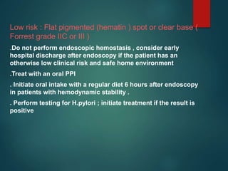 Low risk : Flat pigmented (hematin ) spot or clear base (
Forrest grade IIC or III )
.Do not perform endoscopic hemostasis , consider early
hospital discharge after endoscopy if the patient has an
otherwise low clinical risk and safe home environment
.Treat with an oral PPI
. Initiate oral intake with a regular diet 6 hours after endoscopy
in patients with hemodynamic stability .
. Perform testing for H.pylori ; initiate treatment if the result is
positive
 
