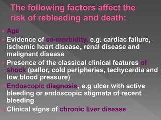  Age
 Evidence of co-morbidity, e.g. cardiac failure,
ischemic heart disease, renal disease and
malignant disease
 Presence of the classical clinical features of
shock (pallor, cold peripheries, tachycardia and
low blood pressure)
 Endoscopic diagnosis, e.g ulcer with active
bleeding or endoscopic stigmata of recent
bleeding
 Clinical signs of chronic liver disease
 