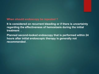 When should endoscopy be repeated ?
It is considered on recurrent bleeding or if there is uncertainty
regarding the effectiveness of hemostasis during the initial
treatment .
Planned second-looked endoscopy that is performed within 24
hours after initial endoscopic therapy is generally not
recommended .
 