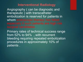 Interventional Radiology
Angiography ( can be diagnostic and
therapeutic ) with transcatheter
embolization is reserved for patients in
whom endoscopic therapy has failed ,
especially if such patients are high risk
surgical candidates .
Primary rates of technical success range
from 52% to 94% , with recurrent
bleeding requiring repeated embolization
procedures in approximately 10% of
patients .
 