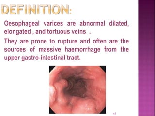 Oesophageal varices are abnormal dilated,
elongated , and tortuous veins .
They are prone to rupture and often are the
sources of massive haemorrhage from the
upper gastro-intestinal tract.
63
 